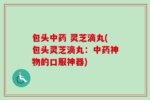 包头中药 灵芝滴丸(包头灵芝滴丸：中药神物的口服神器)-第1张图片-卓越灵芝孢子粉