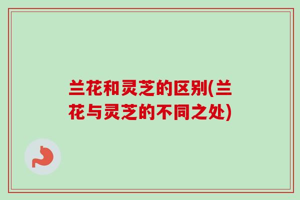 兰花和灵芝的区别(兰花与灵芝的不同之处)-第1张图片-卓越灵芝孢子粉 兰花和灵芝的区别(兰花与灵芝的不同之处)-第1张图片-卓越灵芝孢子粉
