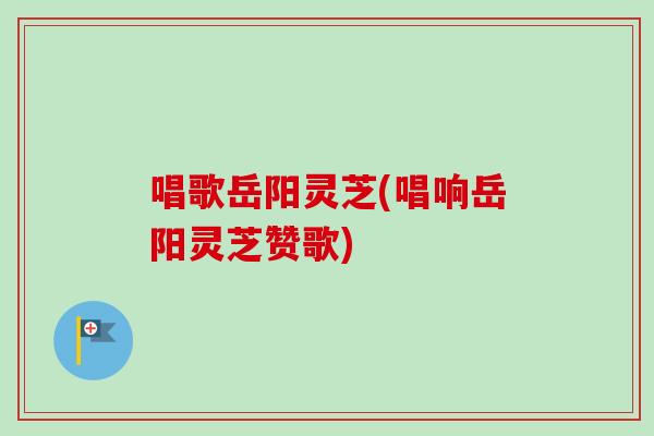 唱歌岳阳灵芝(唱响岳阳灵芝赞歌)-第1张图片-卓越灵芝孢子粉