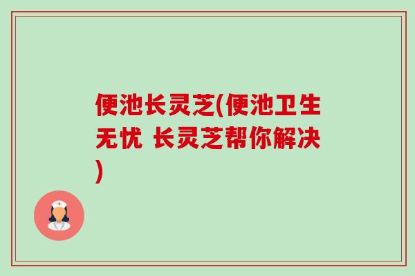 便池长灵芝(便池卫生无忧 长灵芝帮你解决)-第1张图片-卓越灵芝孢子粉 便池长灵芝(便池卫生无忧 长灵芝帮你解决)-第1张图片-卓越灵芝孢子粉