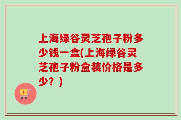 上海绿谷灵芝孢子粉多少钱一盒(上海绿谷灵芝孢子粉盒装价格是多少？)-第1张图片-卓越灵芝孢子粉