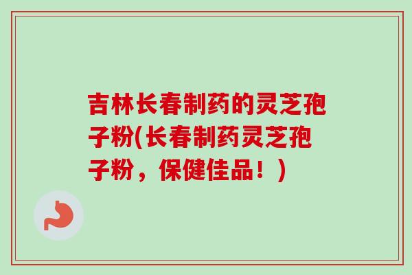 吉林长春制药的灵芝孢子粉(长春制药灵芝孢子粉，保健佳品！)-第1张图片-卓越灵芝孢子粉