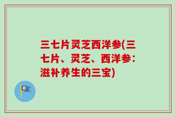 三七片灵芝西洋参(三七片、灵芝、西洋参：滋补养生的三宝)-第1张图片-卓越灵芝孢子粉