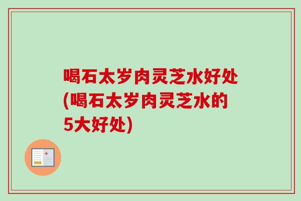 喝石太岁肉灵芝水好处(喝石太岁肉灵芝水的5大好处)-第1张图片-卓越灵芝孢子粉 喝石太岁肉灵芝水好处(喝石太岁肉灵芝水的5大好处)-第1张图片-卓越灵芝孢子粉
