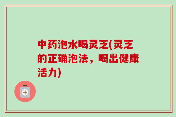 中药泡水喝灵芝(灵芝的正确泡法，喝出健康活力)-第1张图片-卓越灵芝孢子粉