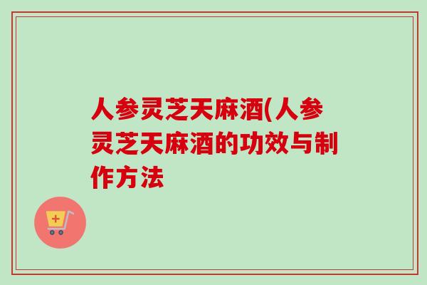 人参灵芝天麻酒(人参灵芝天麻酒的功效与制作方法-第1张图片-卓越灵芝孢子粉