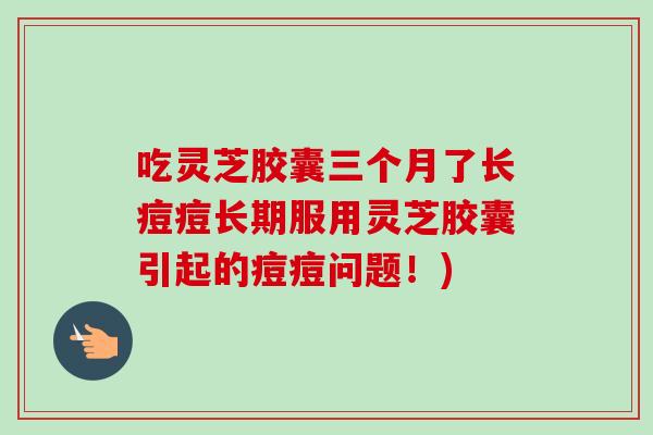 吃灵芝胶囊三个月了长痘痘长期服用灵芝胶囊引起的痘痘问题!)-第1张图片-卓越灵芝孢子粉 吃灵芝胶囊三个月了长痘痘长期服用灵芝胶囊引起的痘痘问题!)-第1张图片-卓越灵芝孢子粉