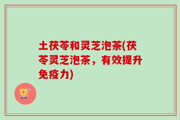土茯苓和灵芝泡茶(茯苓灵芝泡茶，有效提升免疫力)-第1张图片-卓越灵芝孢子粉