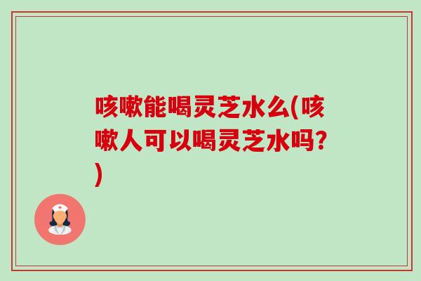 咳嗽能喝灵芝水么(咳嗽人可以喝灵芝水吗？)-第1张图片-卓越灵芝孢子粉