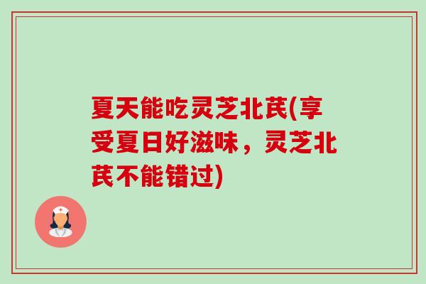 夏天能吃灵芝北芪(享受夏日好滋味,灵芝北芪不能错过)-第1张图片-卓越灵芝孢子粉 夏天能吃灵芝北芪(享受夏日好滋味,灵芝北芪不能错过)-第1张图片-卓越灵芝孢子粉