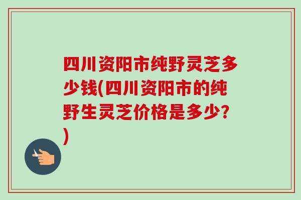 四川资阳市纯野灵芝多少钱(四川资阳市的纯野生灵芝价格是多少?)-第1张图片-卓越灵芝孢子粉 四川资阳市纯野灵芝多少钱(四川资阳市的纯野生灵芝价格是多少?)-第1张图片-卓越灵芝孢子粉