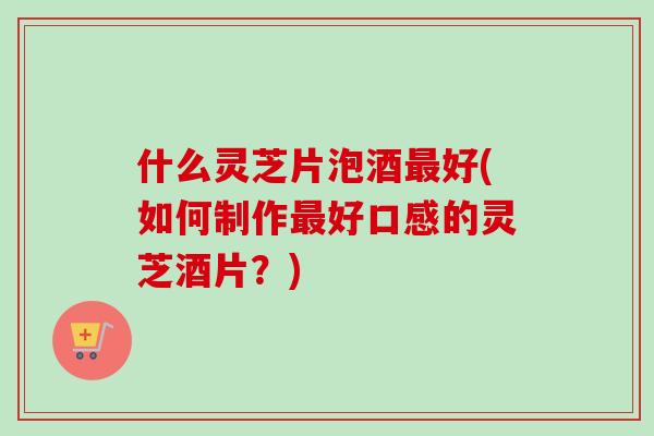 什么灵芝片泡酒最好(如何制作最好口感的灵芝酒片？)-第1张图片-卓越灵芝孢子粉