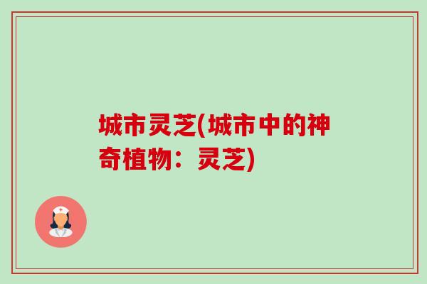 城市灵芝(城市中的神奇植物：灵芝)-第1张图片-卓越灵芝孢子粉
