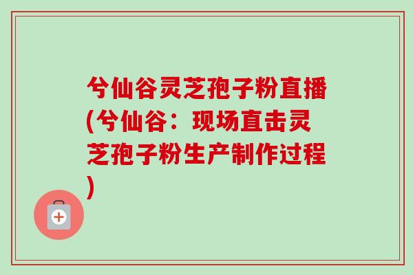 兮仙谷灵芝孢子粉直播(兮仙谷：现场直击灵芝孢子粉生产制作过程)-第1张图片-卓越灵芝孢子粉