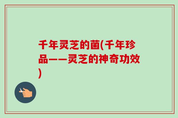 千年灵芝的菌(千年珍品——灵芝的神奇功效)-第1张图片-卓越灵芝孢子粉 千年灵芝的菌(千年珍品——灵芝的神奇功效)-第1张图片-卓越灵芝孢子粉