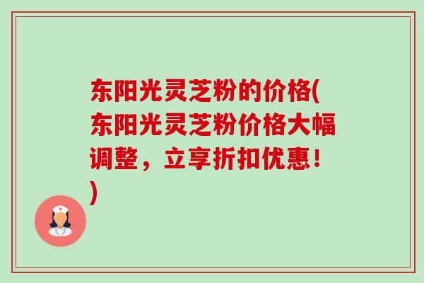 东阳光灵芝粉的价格(东阳光灵芝粉价格大幅调整,立享折扣优惠!)-第1张图片-卓越灵芝孢子粉 东阳光灵芝粉的价格(东阳光灵芝粉价格大幅调整,立享折扣优惠!)-第1张图片-卓越灵芝孢子粉