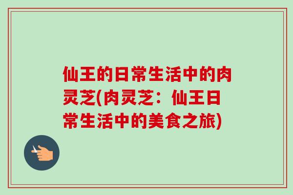 仙王的日常生活中的肉灵芝(肉灵芝：仙王日常生活中的美食之旅)-第1张图片-卓越灵芝孢子粉