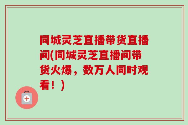 同城灵芝直播带货直播间(同城灵芝直播间带货火爆，数万人同时观看！)-第1张图片-卓越灵芝孢子粉