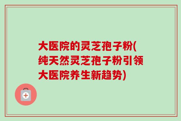 大医院的灵芝孢子粉(纯天然灵芝孢子粉引领大医院养生新趋势)-第1张图片-卓越灵芝孢子粉 大医院的灵芝孢子粉(纯天然灵芝孢子粉引领大医院养生新趋势)-第1张图片-卓越灵芝孢子粉