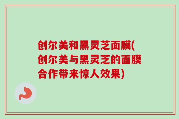 创尔美和黑灵芝面膜(创尔美与黑灵芝的面膜合作带来惊人效果)-第1张图片-卓越灵芝孢子粉 创尔美和黑灵芝面膜(创尔美与黑灵芝的面膜合作带来惊人效果)-第1张图片-卓越灵芝孢子粉