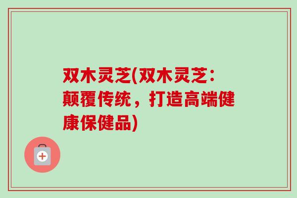 双木灵芝(双木灵芝:颠覆传统,打造高端健康保健品)-第1张图片-卓越灵芝孢子粉 双木灵芝(双木灵芝:颠覆传统,打造高端健康保健品)-第1张图片-卓越灵芝孢子粉