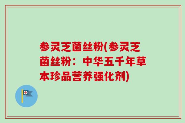 参灵芝菌丝粉(参灵芝菌丝粉：中华五千年草本珍品营养强化剂)-第1张图片-卓越灵芝孢子粉