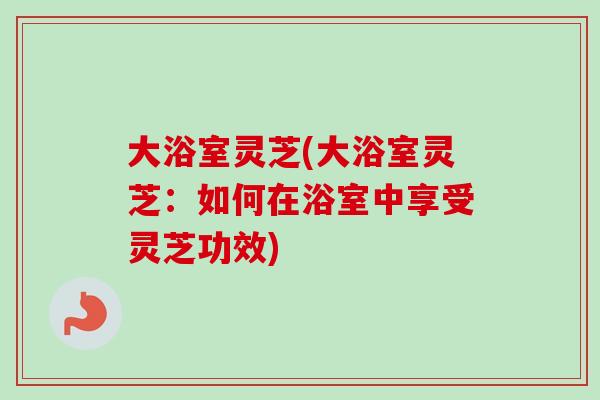 大浴室灵芝(大浴室灵芝:如何在浴室中享受灵芝功效)-第1张图片-卓越灵芝孢子粉 大浴室灵芝(大浴室灵芝:如何在浴室中享受灵芝功效)-第1张图片-卓越灵芝孢子粉