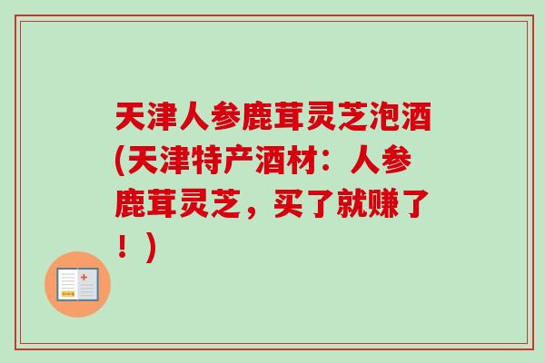 天津人参鹿茸灵芝泡酒(天津特产酒材:人参鹿茸灵芝,买了就赚了!)-第1张图片-卓越灵芝孢子粉 天津人参鹿茸灵芝泡酒(天津特产酒材:人参鹿茸灵芝,买了就赚了!)-第1张图片-卓越灵芝孢子粉