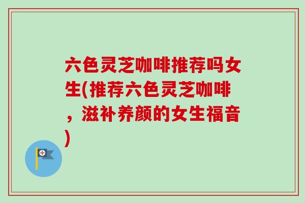 六色灵芝咖啡推荐吗女生(推荐六色灵芝咖啡,滋补养颜的女生福音)-第1张图片-卓越灵芝孢子粉 六色灵芝咖啡推荐吗女生(推荐六色灵芝咖啡,滋补养颜的女生福音)-第1张图片-卓越灵芝孢子粉