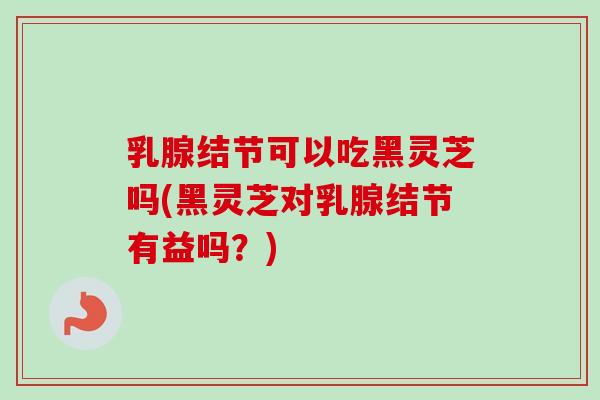 乳腺结节可以吃黑灵芝吗(黑灵芝对乳腺结节有益吗?)-第1张图片-卓越灵芝孢子粉 乳腺结节可以吃黑灵芝吗(黑灵芝对乳腺结节有益吗?)-第1张图片-卓越灵芝孢子粉