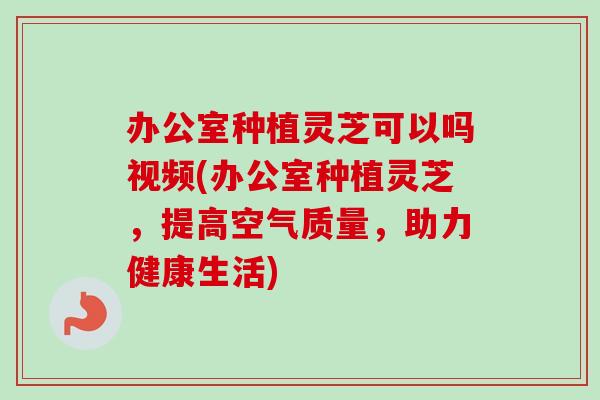 办公室种植灵芝可以吗视频(办公室种植灵芝,提高空气质量,助力健康生活)-第1张图片-卓越灵芝孢子粉 办公室种植灵芝可以吗视频(办公室种植灵芝,提高空气质量,助力健康生活)-第1张图片-卓越灵芝孢子粉