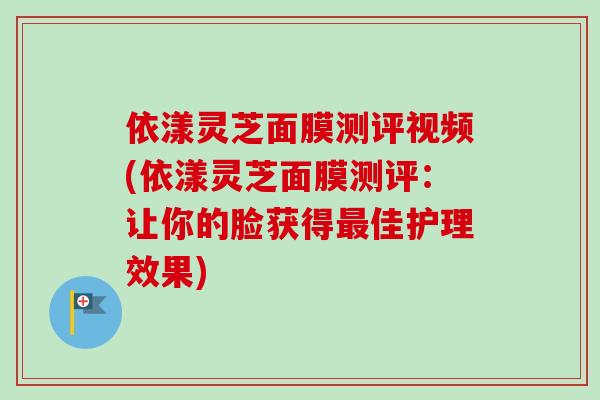 依漾灵芝面膜测评视频(依漾灵芝面膜测评:让你的脸获得最佳护理效果)-第1张图片-卓越灵芝孢子粉 依漾灵芝面膜测评视频(依漾灵芝面膜测评:让你的脸获得最佳护理效果)-第1张图片-卓越灵芝孢子粉