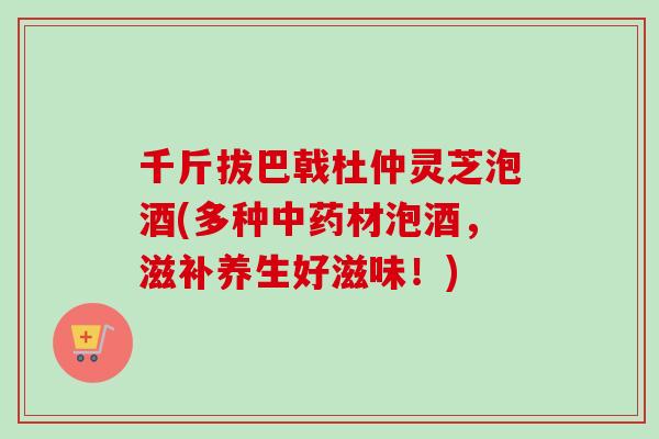 千斤拔巴戟杜仲灵芝泡酒(多种中药材泡酒，滋补养生好滋味！)-第1张图片-卓越灵芝孢子粉