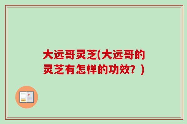 大远哥灵芝(大远哥的灵芝有怎样的功效？)-第1张图片-卓越灵芝孢子粉