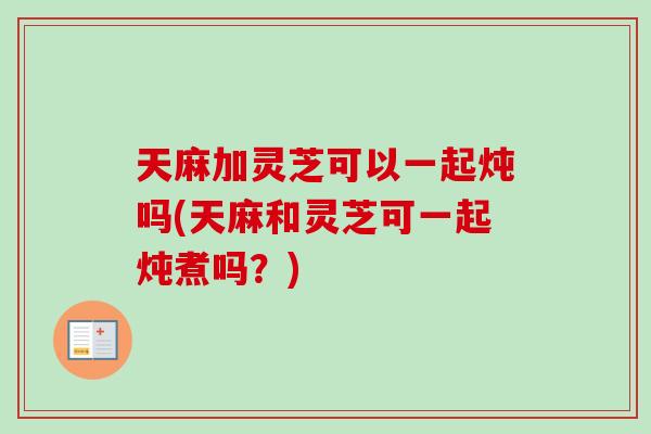 天麻加灵芝可以一起炖吗(天麻和灵芝可一起炖煮吗？)-第1张图片-卓越灵芝孢子粉