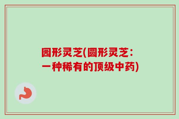 园形灵芝(圆形灵芝:一种稀有的顶级中药)-第1张图片-卓越灵芝孢子粉 园形灵芝(圆形灵芝:一种稀有的顶级中药)-第1张图片-卓越灵芝孢子粉