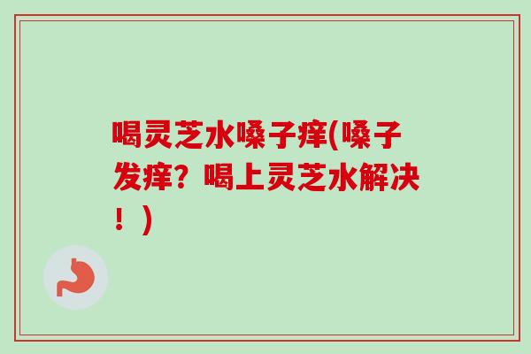 喝灵芝水嗓子痒(嗓子发痒?喝上灵芝水解决!)-第1张图片-卓越灵芝孢子粉 喝灵芝水嗓子痒(嗓子发痒?喝上灵芝水解决!)-第1张图片-卓越灵芝孢子粉