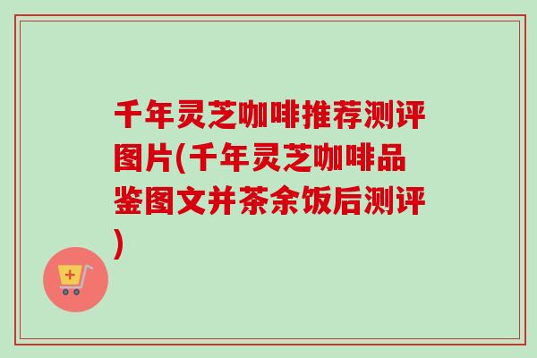千年灵芝咖啡推荐测评图片(千年灵芝咖啡品鉴图文并茶余饭后测评)-第1张图片-卓越灵芝孢子粉 千年灵芝咖啡推荐测评图片(千年灵芝咖啡品鉴图文并茶余饭后测评)-第1张图片-卓越灵芝孢子粉