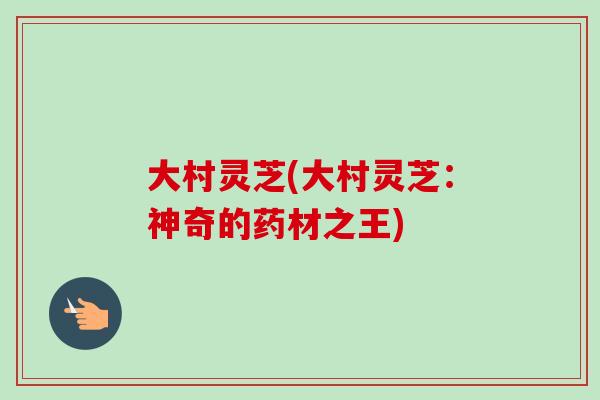 大村灵芝(大村灵芝：神奇的药材之王)-第1张图片-卓越灵芝孢子粉