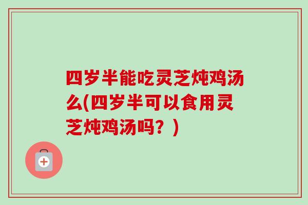 四岁半能吃灵芝炖鸡汤么(四岁半可以食用灵芝炖鸡汤吗?)-第1张图片-卓越灵芝孢子粉 四岁半能吃灵芝炖鸡汤么(四岁半可以食用灵芝炖鸡汤吗?)-第1张图片-卓越灵芝孢子粉
