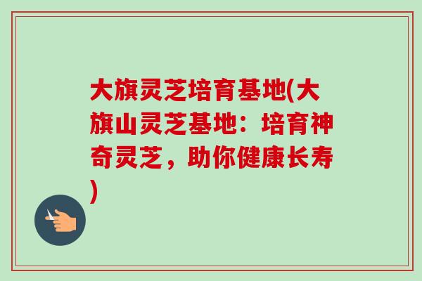 大旗灵芝培育基地(大旗山灵芝基地：培育神奇灵芝，助你健康长寿)-第1张图片-卓越灵芝孢子粉