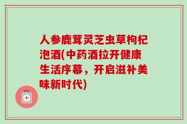 人参鹿茸灵芝虫草枸杞泡酒(中药酒拉开健康生活序幕,开启滋补美味新时代)-第1张图片-卓越灵芝孢子粉 人参鹿茸灵芝虫草枸杞泡酒(中药酒拉开健康生活序幕,开启滋补美味新时代)-第1张图片-卓越灵芝孢子粉
