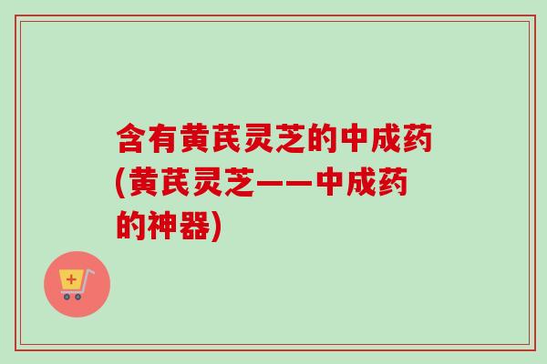 含有黄芪灵芝的中成药(黄芪灵芝——中成药的神器)-第1张图片-卓越灵芝孢子粉