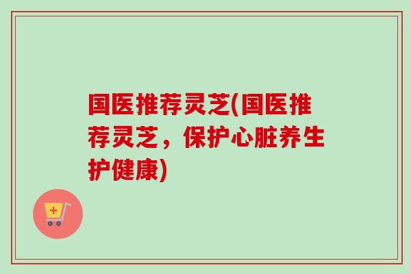 国医推荐灵芝(国医推荐灵芝，保护心脏养生护健康)-第1张图片-卓越灵芝孢子粉