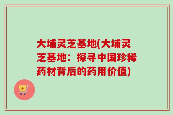 大埔灵芝基地(大埔灵芝基地：探寻中国珍稀药材背后的药用价值)-第1张图片-卓越灵芝孢子粉