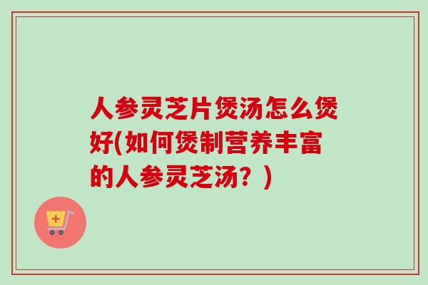 人参灵芝片煲汤怎么煲好(如何煲制营养丰富的人参灵芝汤？)-第1张图片-卓越灵芝孢子粉