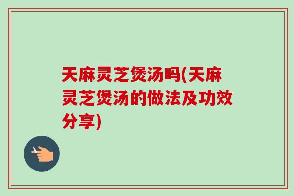 天麻灵芝煲汤吗(天麻灵芝煲汤的做法及功效分享)-第1张图片-卓越灵芝孢子粉