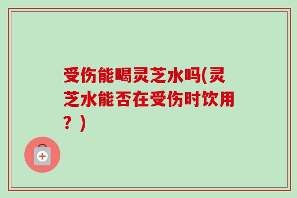 受伤能喝灵芝水吗(灵芝水能否在受伤时饮用?)-第1张图片-卓越灵芝孢子粉 受伤能喝灵芝水吗(灵芝水能否在受伤时饮用?)-第1张图片-卓越灵芝孢子粉