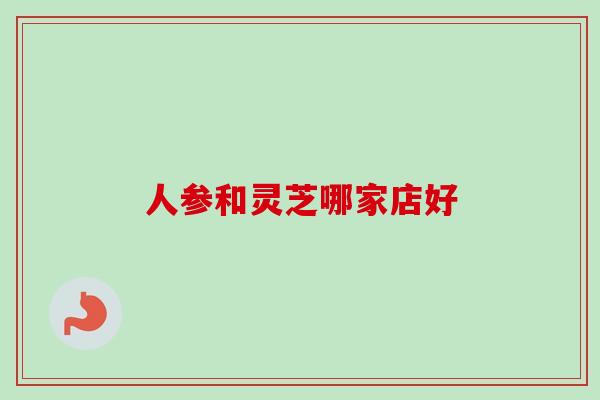 人参和灵芝哪家店好-第1张图片-卓越灵芝孢子粉