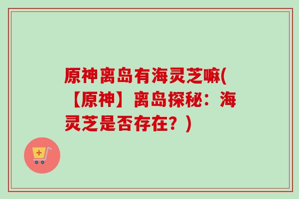 原神离岛有海灵芝嘛(【原神】离岛探秘:海灵芝是否存在?)-第1张图片-卓越灵芝孢子粉 原神离岛有海灵芝嘛(【原神】离岛探秘:海灵芝是否存在?)-第1张图片-卓越灵芝孢子粉